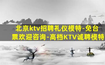 北京ktv招聘礼仪模特-免台票欢迎咨询-高档KTV诚聘模特